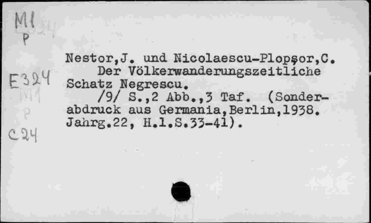 ﻿Ml P
ЕіаЯ
С.ІН
Nestor,J. und Nicolaescu-Plopçor,C.
Der Völkerwanderungszeitliche Schatz Negrescu.
/9/ S.,2 Abb.,3 Taf. (Sonderabdruck aus Germania,Berlin,1938. Jahrg.22, H.l.S.33-41).